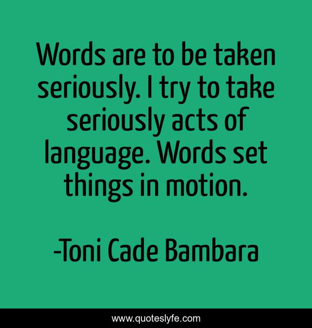 Words are to be taken seriously. I try to take seriously acts of language. Words set things in motion.