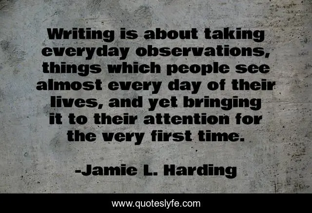 Writing is about taking everyday observations, things which people see almost every day of their lives, and yet bringing it to their attention for the very first time.