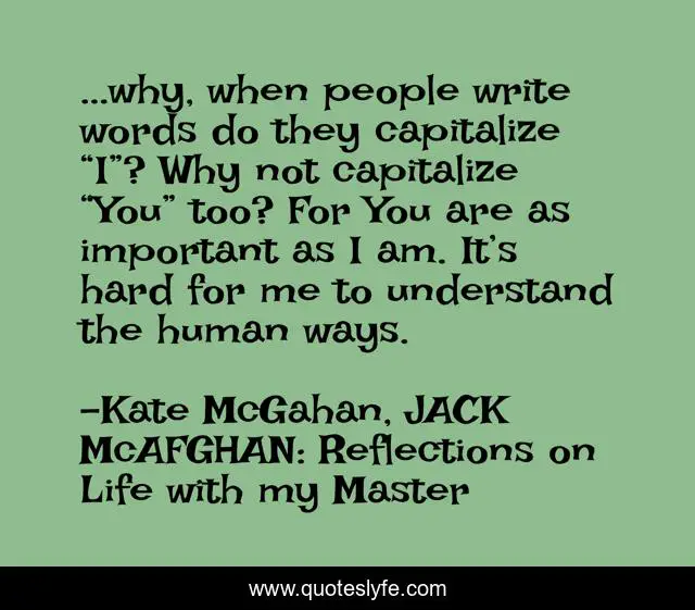 ...why, when people write words do they capitalize “I”? Why not capitalize “You” too? For You are as important as I am. It’s hard for me to understand the human ways.