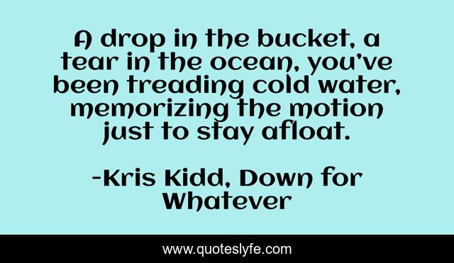 A drop in the bucket, a tear in the ocean, you’ve been treading cold water, memorizing the motion just to stay afloat.