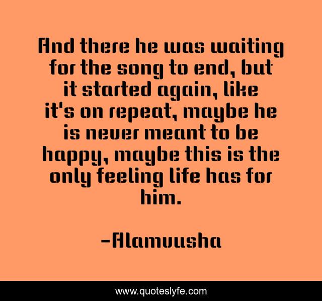 And there he was waiting for the song to end, but it started again, like it's on repeat, maybe he is never meant to be happy, maybe this is the only feeling life has for him.
