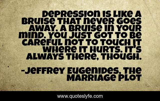 Depression is like a bruise that never goes away. A bruise in your mind. You just got to be careful not to touch it where it hurts. It's always there, though.