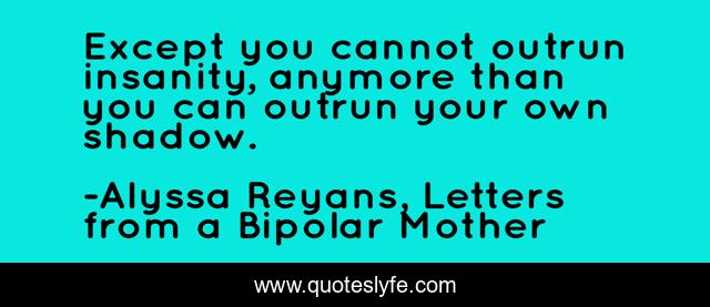 Except you cannot outrun insanity, anymore than you can outrun your own shadow.