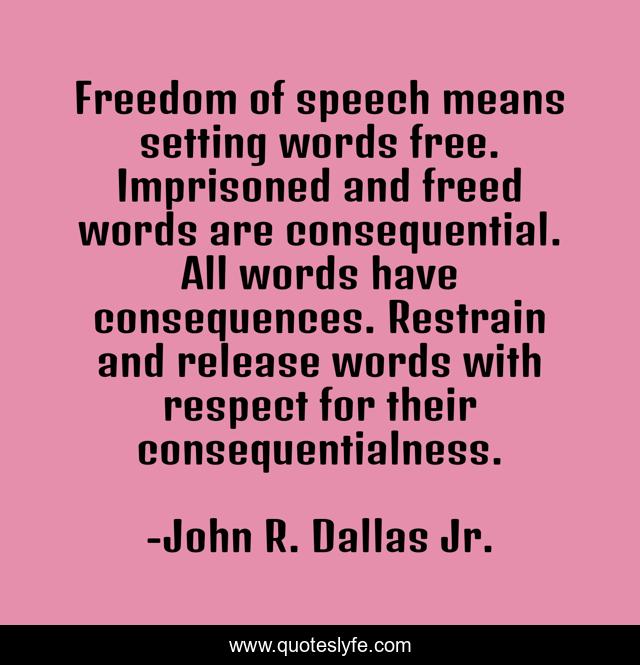 Freedom of speech means setting words free. Imprisoned and freed words are consequential. All words have consequences. Restrain and release words with respect for their consequentialness.