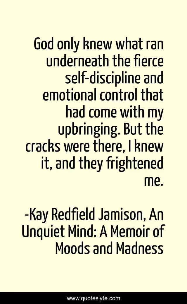 God only knew what ran underneath the fierce self-discipline and emotional control that had come with my upbringing. But the cracks were there, I knew it, and they frightened me.