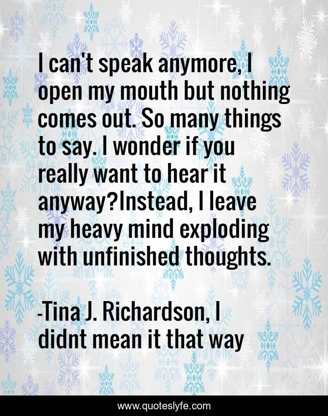 I can't speak anymore, I open my mouth but nothing comes out. So many things to say. I wonder if you really want to hear it anyway?Instead, I leave my heavy mind exploding with unfinished thoughts.