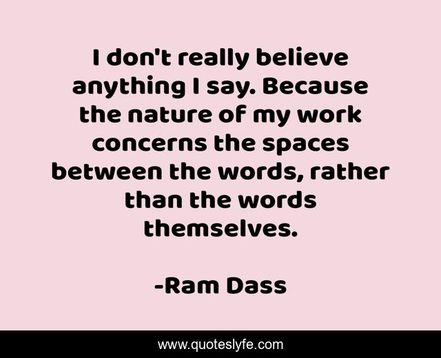 I don't really believe anything I say. Because the nature of my work concerns the spaces between the words, rather than the words themselves.