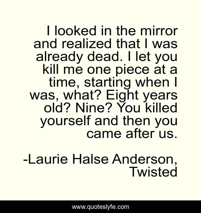 I looked in the mirror and realized that I was already dead. I let you kill me one piece at a time, starting when I was, what? Eight years old? Nine? You killed yourself and then you came after us.