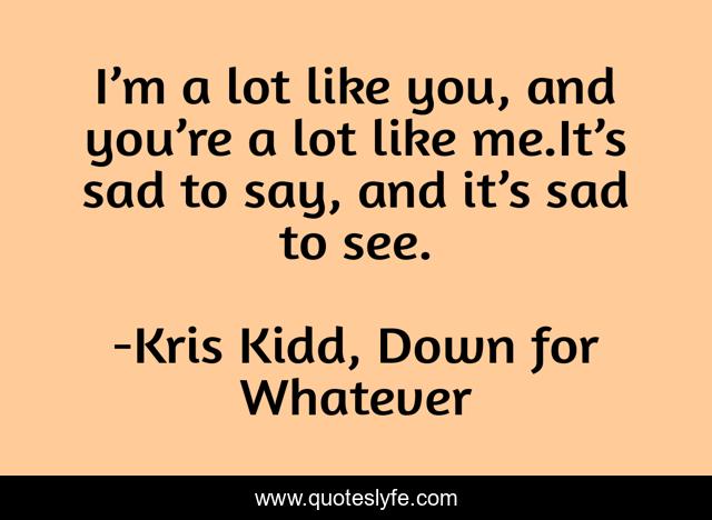 I’m a lot like you, and you’re a lot like me.It’s sad to say, and it’s sad to see.