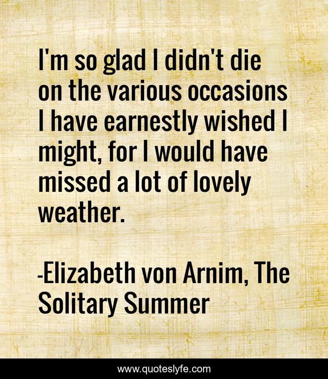 I'm so glad I didn't die on the various occasions I have earnestly wished I might, for I would have missed a lot of lovely weather.