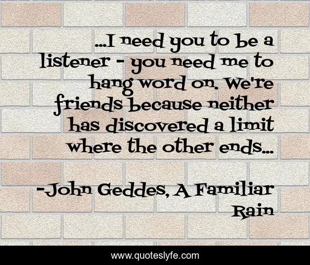 ...I need you to be a listener - you need me to hang word on. We're friends because neither has discovered a limit where the other ends...