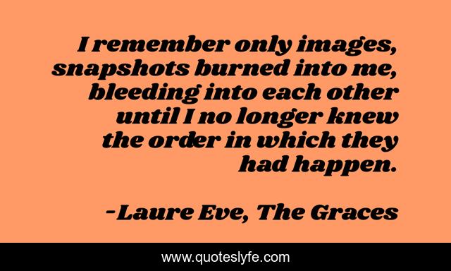 I remember only images, snapshots burned into me, bleeding into each other until I no longer knew the order in which they had happen.