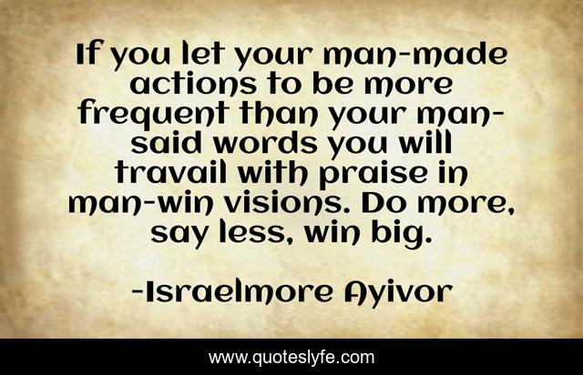 If you let your man-made actions to be more frequent than your man-said words you will travail with praise in man-win visions. Do more, say less, win big.