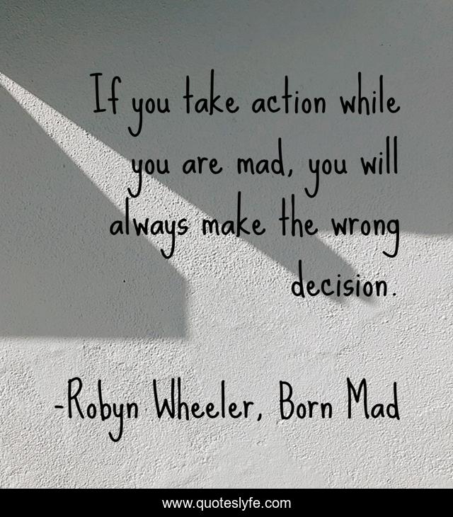 If you take action while you are mad, you will always make the wrong decision.