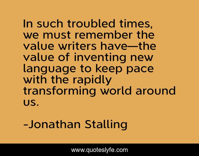 In such troubled times, we must remember the value writers have—the value of inventing new language to keep pace with the rapidly transforming world around us.