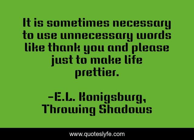 It is sometimes necessary to use unnecessary words like thank you and please just to make life prettier.
