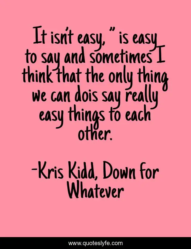It isn’t easy, ” is easy to say and sometimes I think that the only thing we can dois say really easy things to each other.