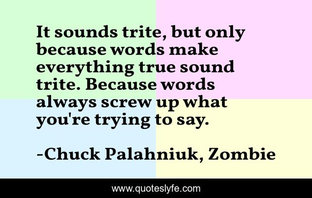It sounds trite, but only because words make everything true sound trite. Because words always screw up what you're trying to say.