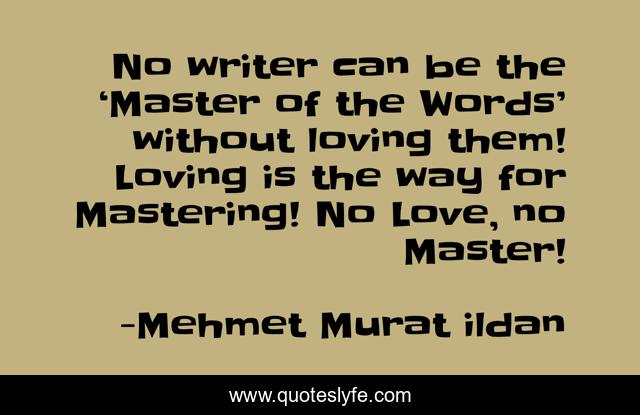 No writer can be the ‘Master of the Words’ without loving them! Loving is the way for Mastering! No Love, no Master!