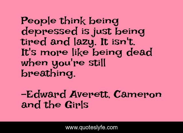 People think being depressed is just being tired and lazy. It isn't. It's more like being dead when you're still breathing.