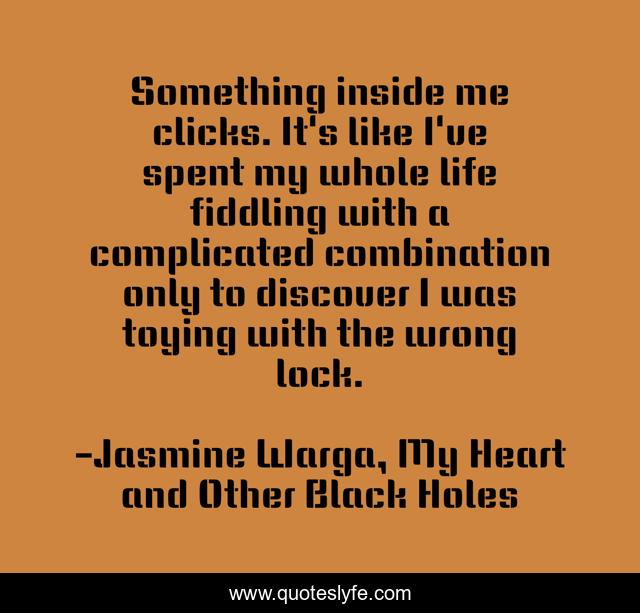 Something inside me clicks. It's like I've spent my whole life fiddling with a complicated combination only to discover I was toying with the wrong lock.