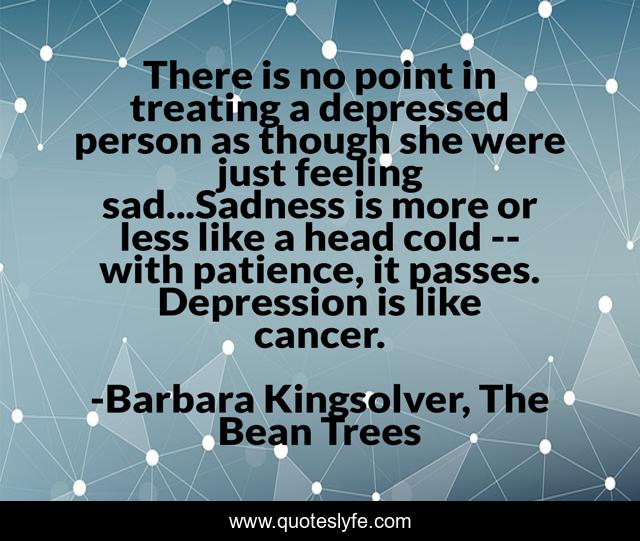 There is no point in treating a depressed person as though she were just feeling sad...Sadness is more or less like a head cold -- with patience, it passes. Depression is like cancer.