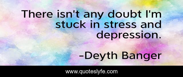 There isn’t any doubt I’m stuck in stress and depression.