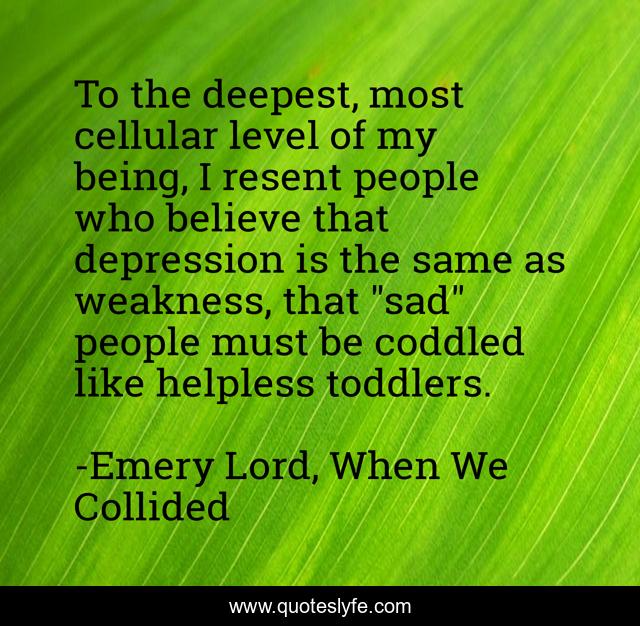 To the deepest, most cellular level of my being, I resent people who believe that depression is the same as weakness, that 