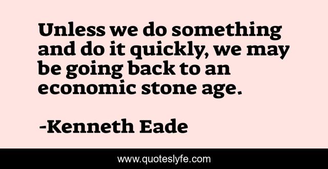 Unless we do something and do it quickly, we may be going back to an economic stone age.
