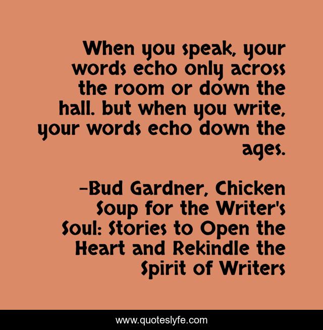 When you speak, your words echo only across the room or down the hall. but when you write, your words echo down the ages.