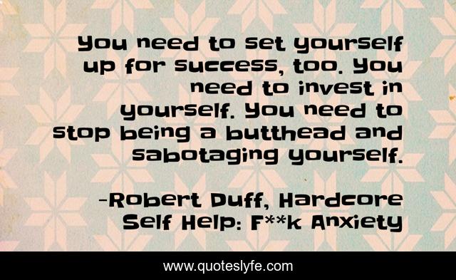 You need to set yourself up for success, too. You need to invest in yourself. You need to stop being a butthead and sabotaging yourself.