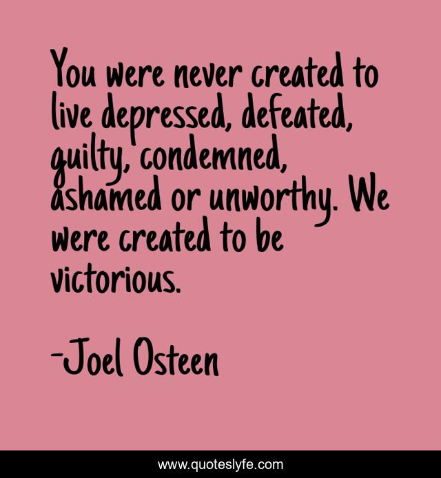You were never created to live depressed, defeated, guilty, condemned, ashamed or unworthy. We were created to be victorious.