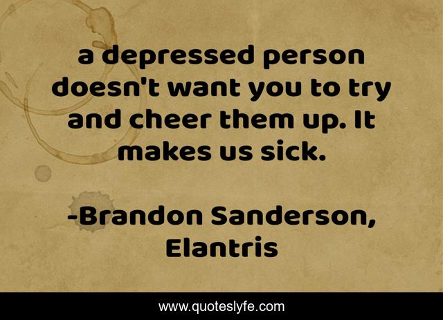 a depressed person doesn't want you to try and cheer them up. It makes us sick.