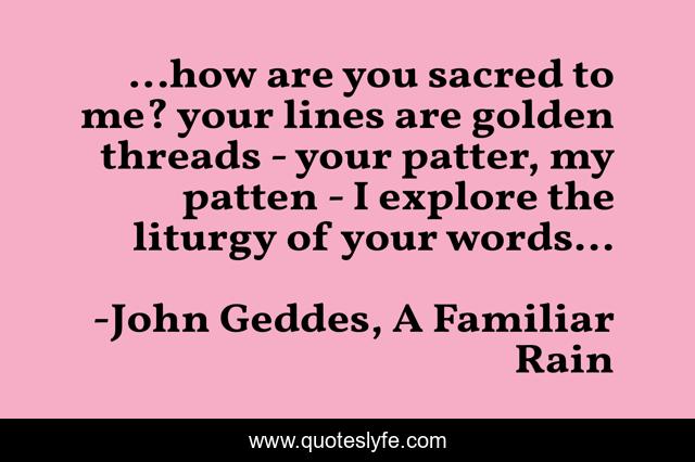 ...how are you sacred to me? your lines are golden threads - your patter, my patten - I explore the liturgy of your words...