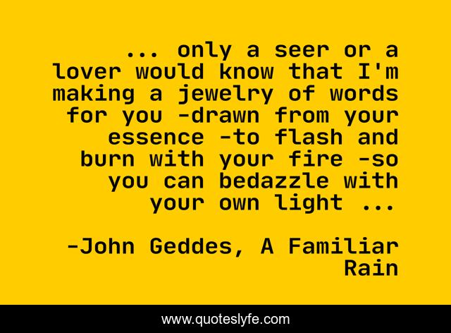 ... only a seer or a lover would know that I'm making a jewelry of words for you -drawn from your essence -to flash and burn with your fire -so you can bedazzle with your own light ...