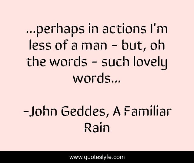 ...perhaps in actions I'm less of a man - but, oh the words - such lovely words...