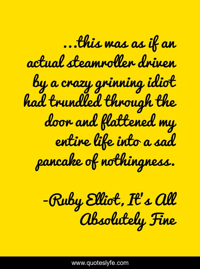...this was as if an actual steamroller driven by a crazy grinning idiot had trundled through the door and flattened my entire life into a sad pancake of nothingness.