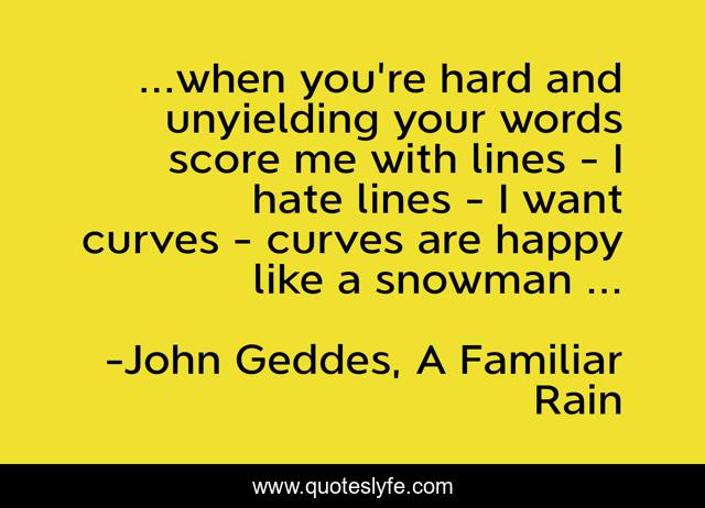 ...when you're hard and unyielding your words score me with lines - I hate lines - I want curves - curves are happy like a snowman ...