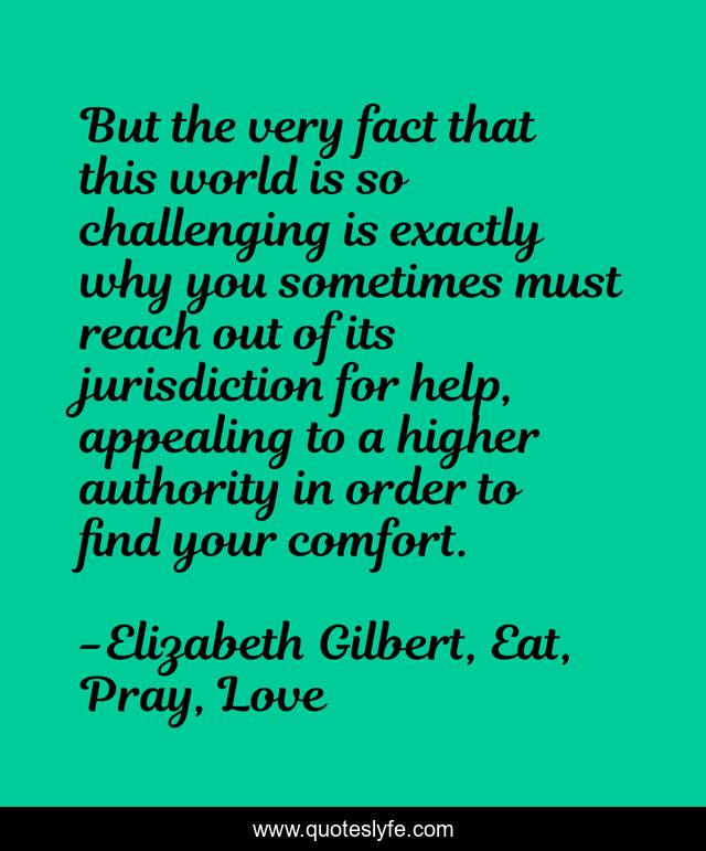 But the very fact that this world is so challenging is exactly why you sometimes must reach out of its jurisdiction for help, appealing to a higher authority in order to find your comfort.