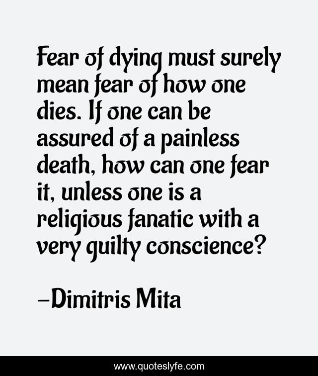 Fear of dying must surely mean fear of how one dies. If one can be assured of a painless death, how can one fear it, unless one is a religious fanatic with a very guilty conscience?