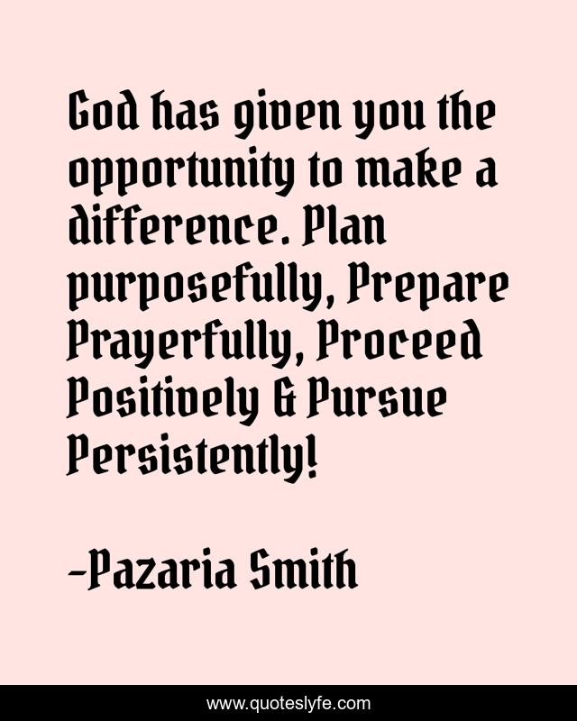 God has given you the opportunity to make a difference. Plan purposefully, Prepare Prayerfully, Proceed Positively & Pursue Persistently!