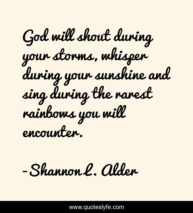God will shout during your storms, whisper during your sunshine and sing during the rarest rainbows you will encounter.