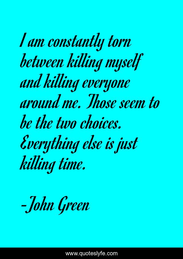 I am constantly torn between killing myself and killing everyone around me. Those seem to be the two choices. Everything else is just killing time.