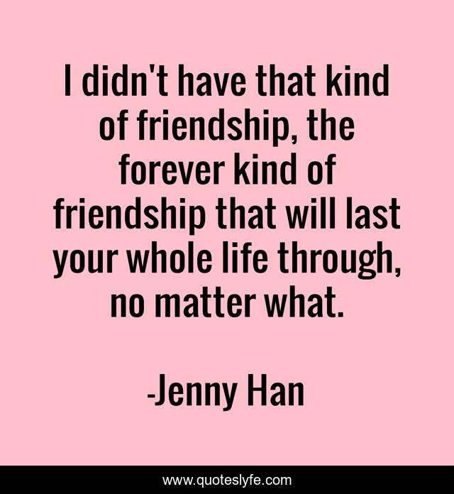 I didn't have that kind of friendship, the forever kind of friendship that will last your whole life through, no matter what.