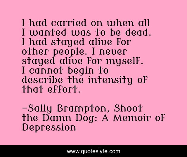 I had carried on when all I wanted was to be dead. I had stayed alive for other people. I never stayed alive for myself. I cannot begin to describe the intensity of that effort.