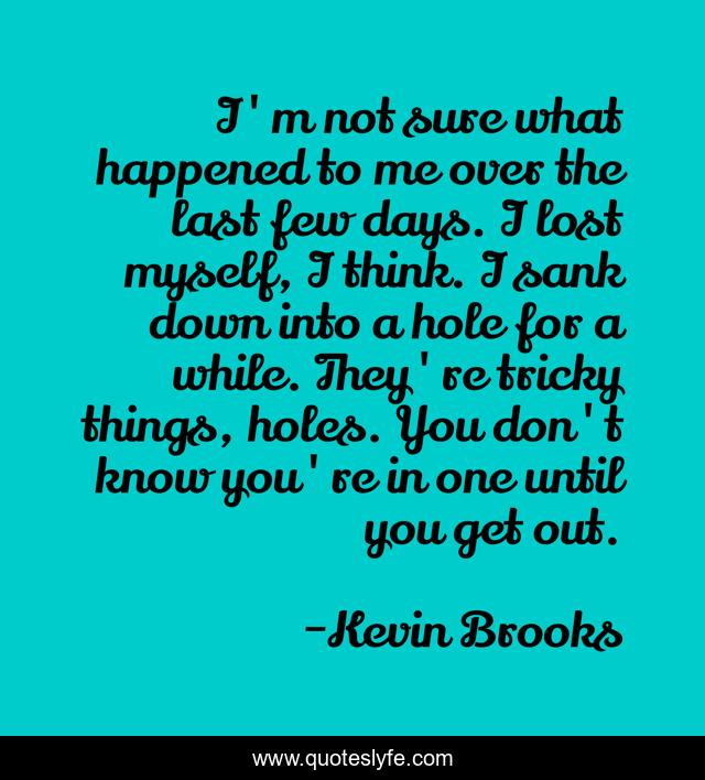 I'm not sure what happened to me over the last few days. I lost myself, I think. I sank down into a hole for a while. They're tricky things, holes. You don't know you're in one until you get out.