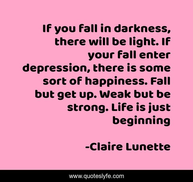 If you fall in darkness, there will be light. If your fall enter depression, there is some sort of happiness. Fall but get up. Weak but be strong. Life is just beginning