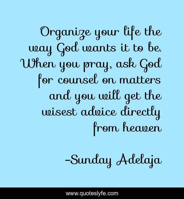Organize your life the way God wants it to be. When you pray, ask God for counsel on matters and you will get the wisest advice directly from heaven