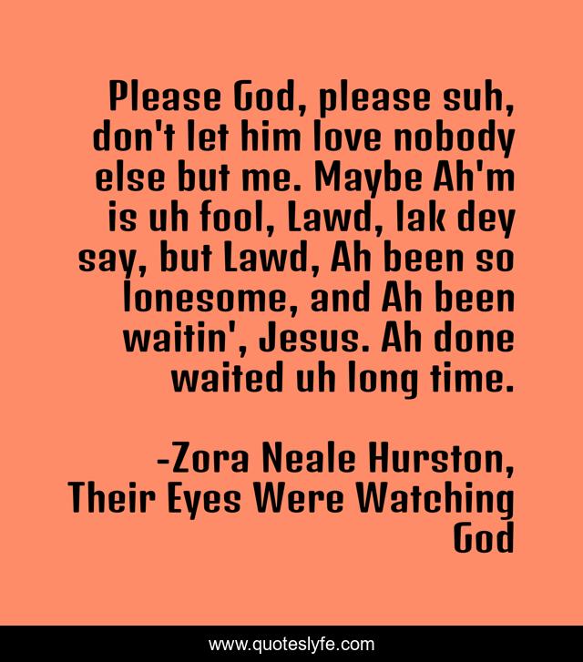 Please God, please suh, don't let him love nobody else but me. Maybe Ah'm is uh fool, Lawd, lak dey say, but Lawd, Ah been so lonesome, and Ah been waitin', Jesus. Ah done waited uh long time.