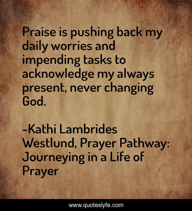 Praise is pushing back my daily worries and impending tasks to acknowledge my always present, never changing God.